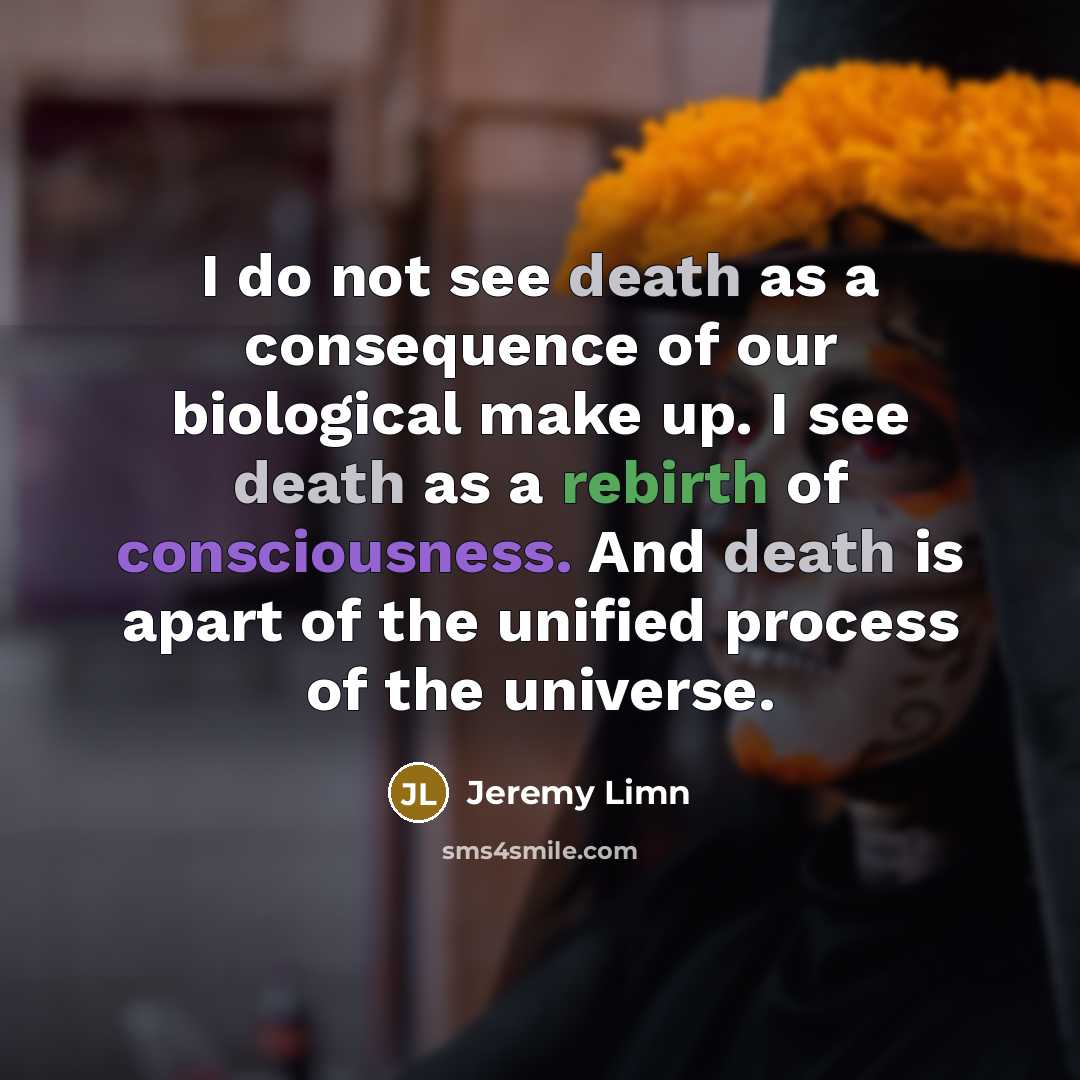 “I do not see death as a consequence of our biological make up. I see death as a rebirth of consciousness. And death is apart of the unified process of the universe.” quote by Jeremy Limn