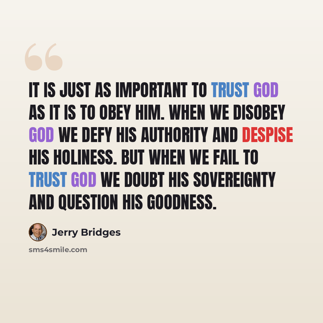 “It is just as important to trust God as it is to obey Him. When we disobey God we defy His authority and despise His holiness. But when we fail to trust God we doubt His sovereignty and question His goodness.” quote by Jerry Bridges