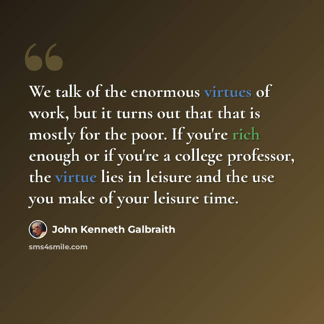 “We talk of the enormous virtues of work, but it turns out that that is mostly for the poor. If you're rich enough or if you're a college professor, the virtue lies in leisure and the use you make of your leisure time.” quote by John Kenneth Galbraith