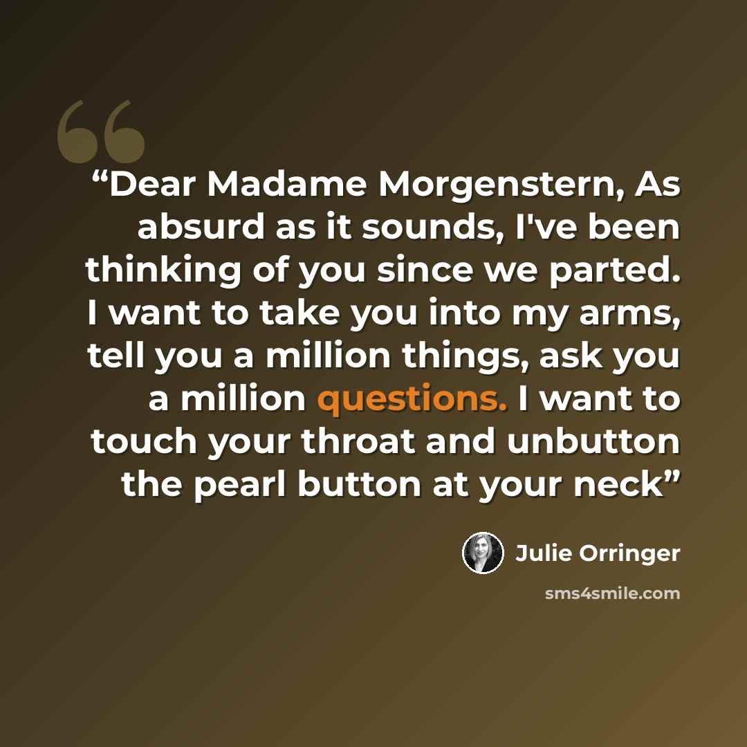 “Dear Madame Morgenstern, As absurd as it sounds, I've been thinking of you since we parted. I want to take you into my arms, tell you a million things, ask you a million questions. I want to touch your throat and unbutton the pearl button at your neck” quote by Julie Orringer
