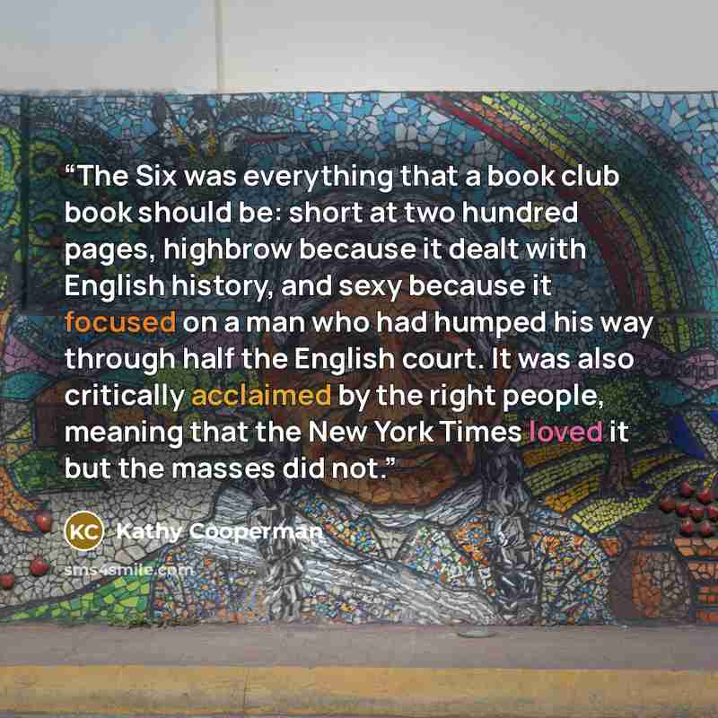“The Six was everything that a book club book should be: short at two hundred pages, highbrow because it dealt with English history, and sexy because it focused on a man who had humped his way through half the English court. It was also critically acclaimed by the right people, meaning that the New…” quote by Kathy Cooperman