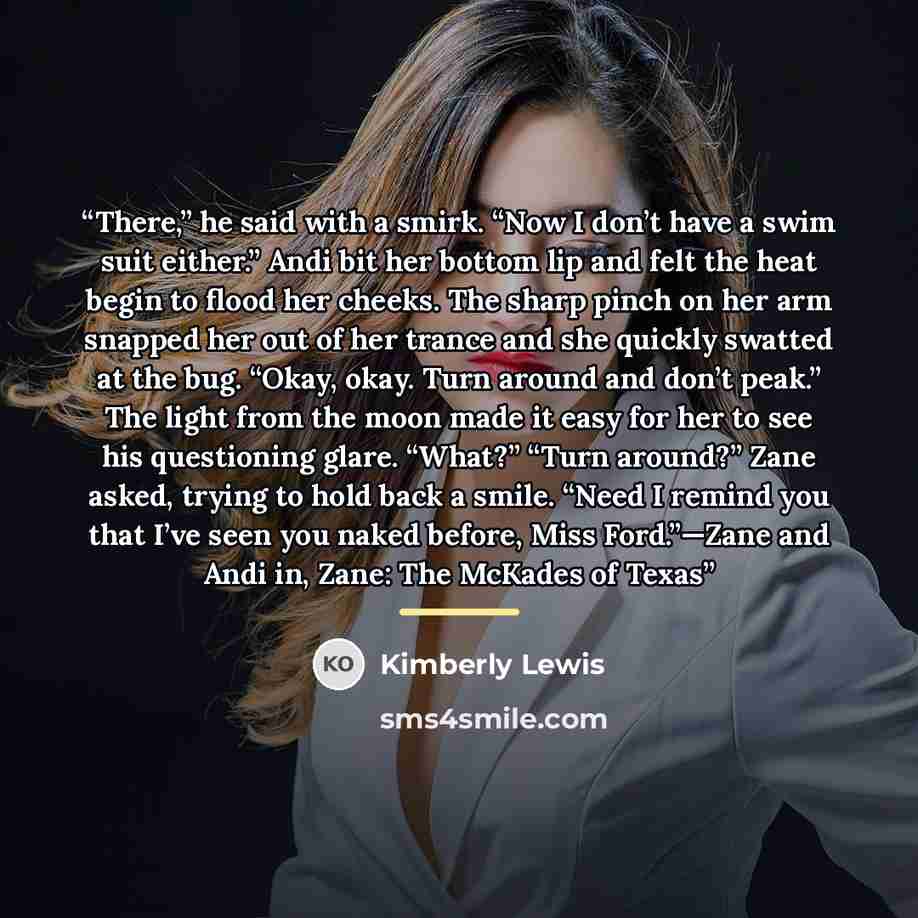 “There,” he said with a smirk. “Now I don’t have a swim suit either.” Andi bit her bottom lip and felt the heat begin to flood her cheeks. The sharp pinch on her arm snapped her out of her trance and she quickly swatted at the bug. “Okay, okay. Turn around and don’t peak.” The light from the moon…” quote by Kimberly Lewis