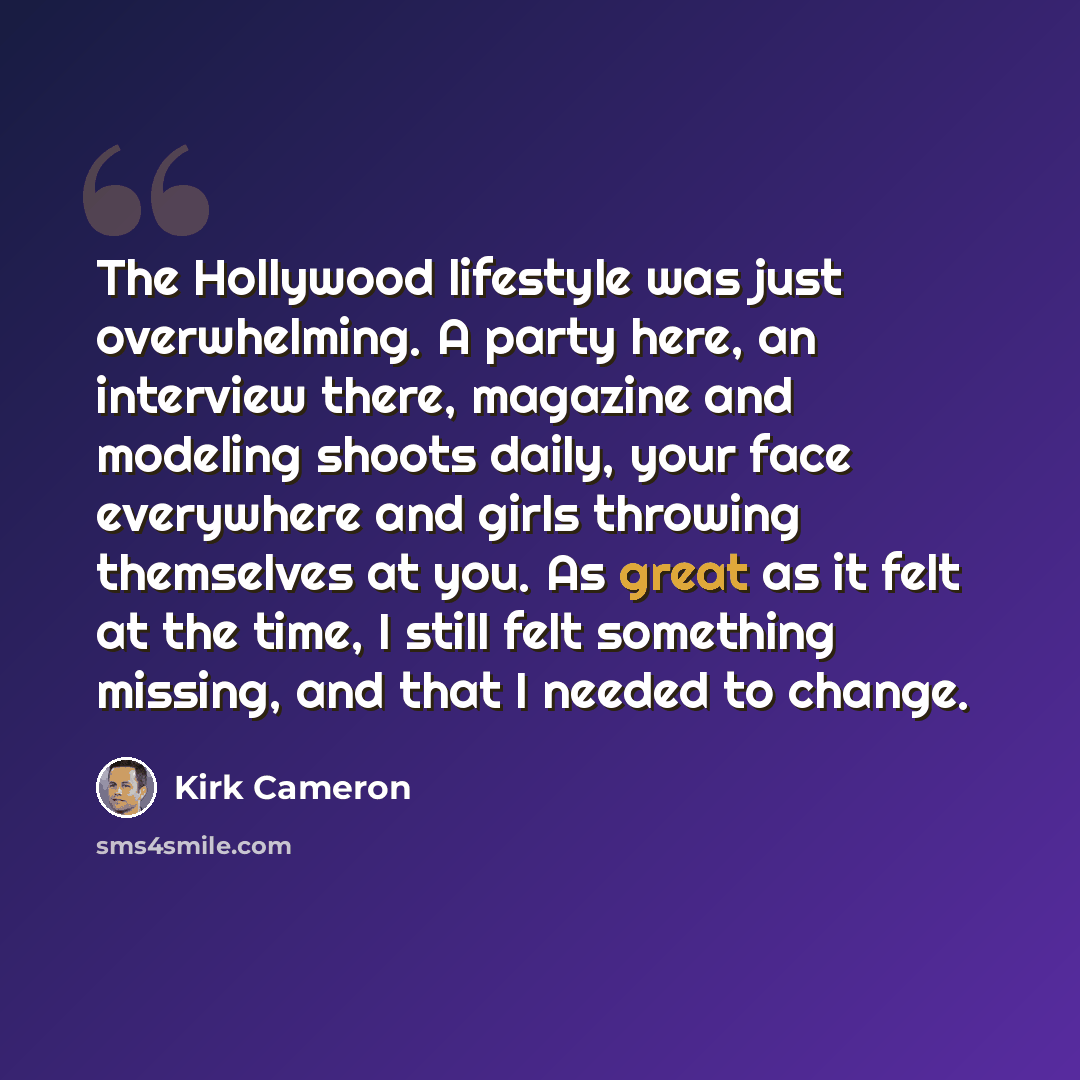 “The Hollywood lifestyle was just overwhelming. A party here, an interview there, magazine and modeling shoots daily, your face everywhere and girls throwing themselves at you. As great as it felt at the time, I still felt something missing, and that I needed to change.” quote by Kirk Cameron