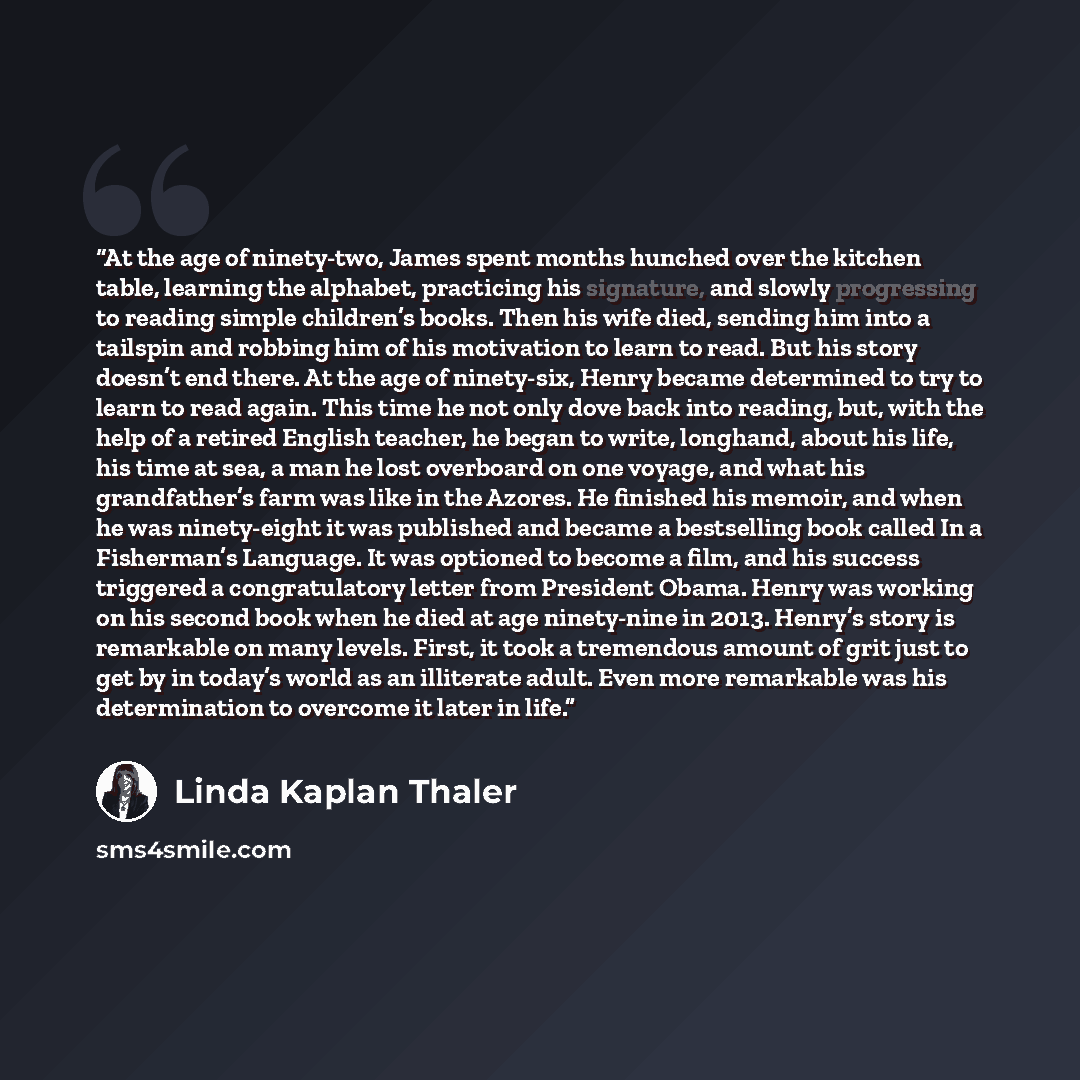 “At the age of ninety-two, James spent months hunched over the kitchen table, learning the alphabet, practicing his signature, and slowly progressing to reading simple children’s books. Then his wife died, sending him into a tailspin and robbing him of his motivation to learn to read. But his story…” quote by Linda Kaplan Thaler
