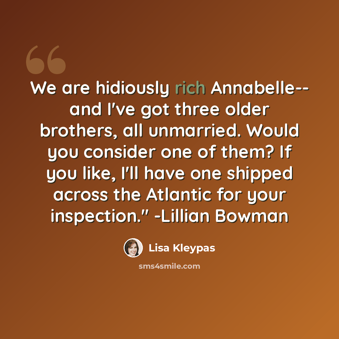 “We are hidiously rich Annabelle-- and I've got three older brothers, all unmarried. Would you consider one of them? If you like, I'll have one shipped across the Atlantic for your inspection." -Lillian Bowman” quote by Lisa Kleypas