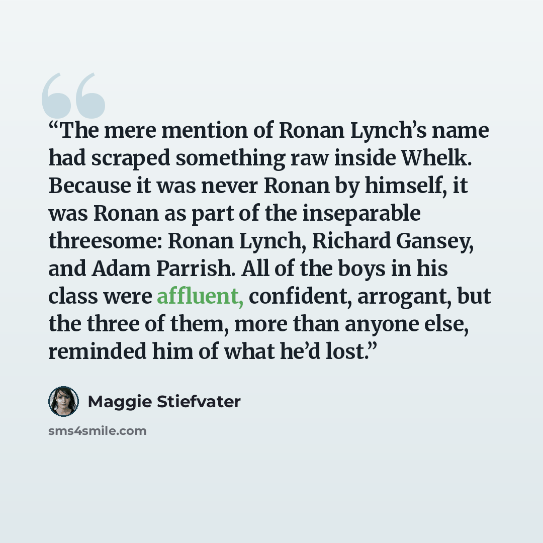 “The mere mention of Ronan Lynch’s name had scraped something raw inside Whelk. Because it was never Ronan by himself, it was Ronan as part of the inseparable threesome: Ronan Lynch, Richard Gansey, and Adam Parrish. All of the boys in his class were affluent, confident, arrogant, but the three of…” quote by Maggie Stiefvater