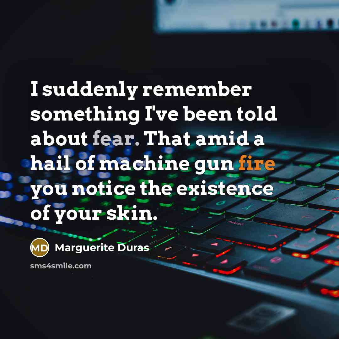 “I suddenly remember something I've been told about fear. That amid a hail of machine gun fire you notice the existence of your skin.” quote by Marguerite Duras