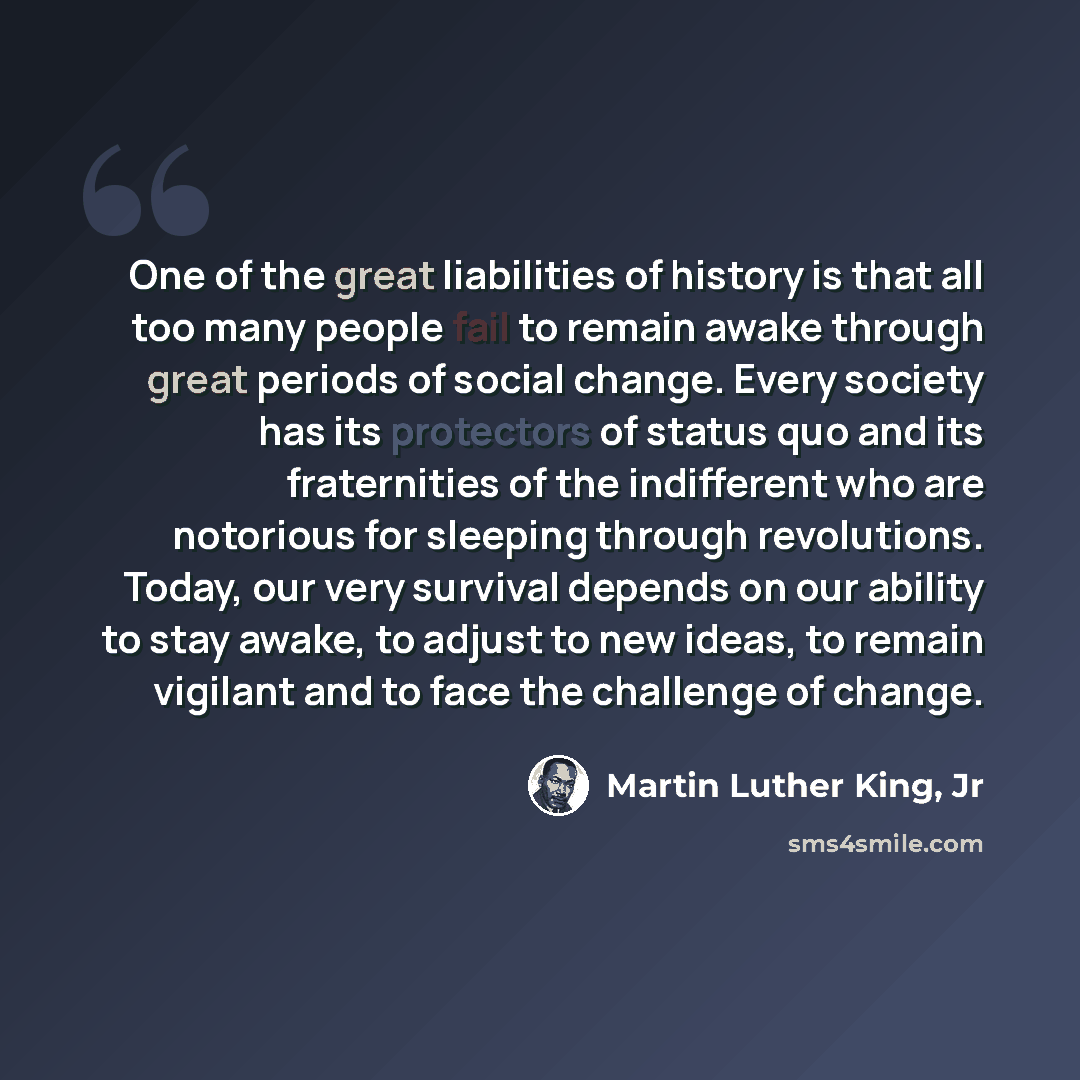 “One of the great liabilities of history is that all too many people fail to remain awake through great periods of social change. Every society has its protectors of status quo and its fraternities of the indifferent who are notorious for sleeping through revolutions. Today, our very survival…” quote by Martin Luther King, Jr