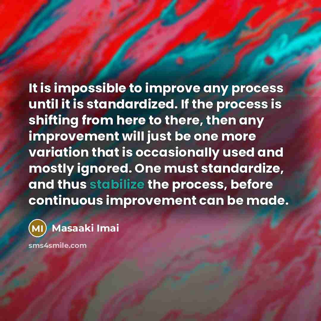“It is impossible to improve any process until it is standardized. If the process is shifting from here to there, then any improvement will just be one more variation that is occasionally used and mostly ignored. One must standardize, and thus stabilize the process, before continuous improvement…” quote by Masaaki Imai