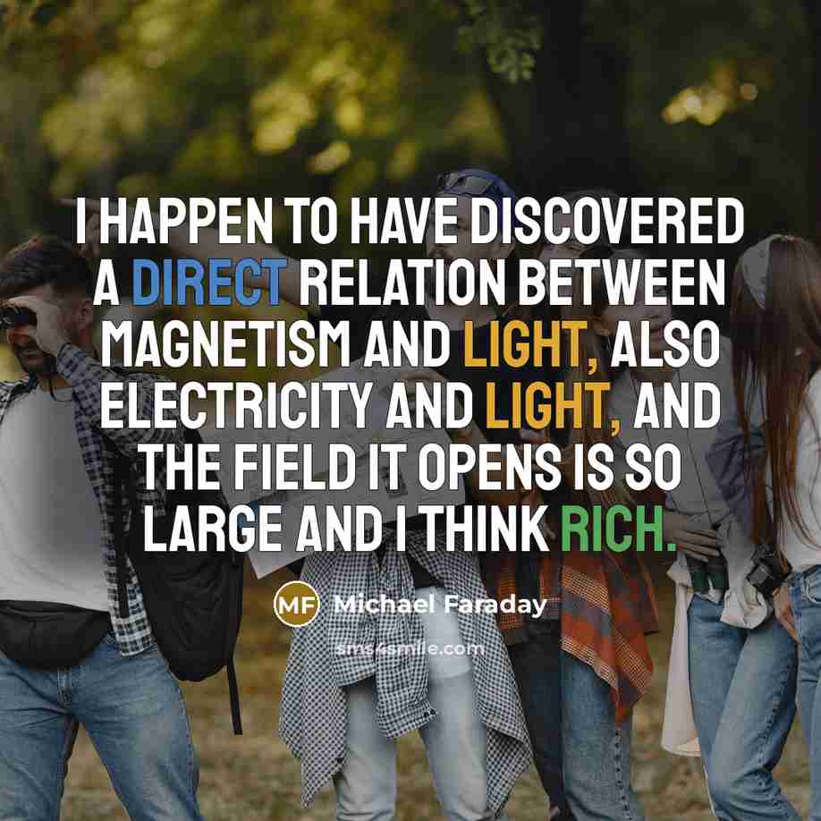 “I happen to have discovered a direct relation between magnetism and light, also electricity and light, and the field it opens is so large and I think rich.” quote by Michael Faraday
