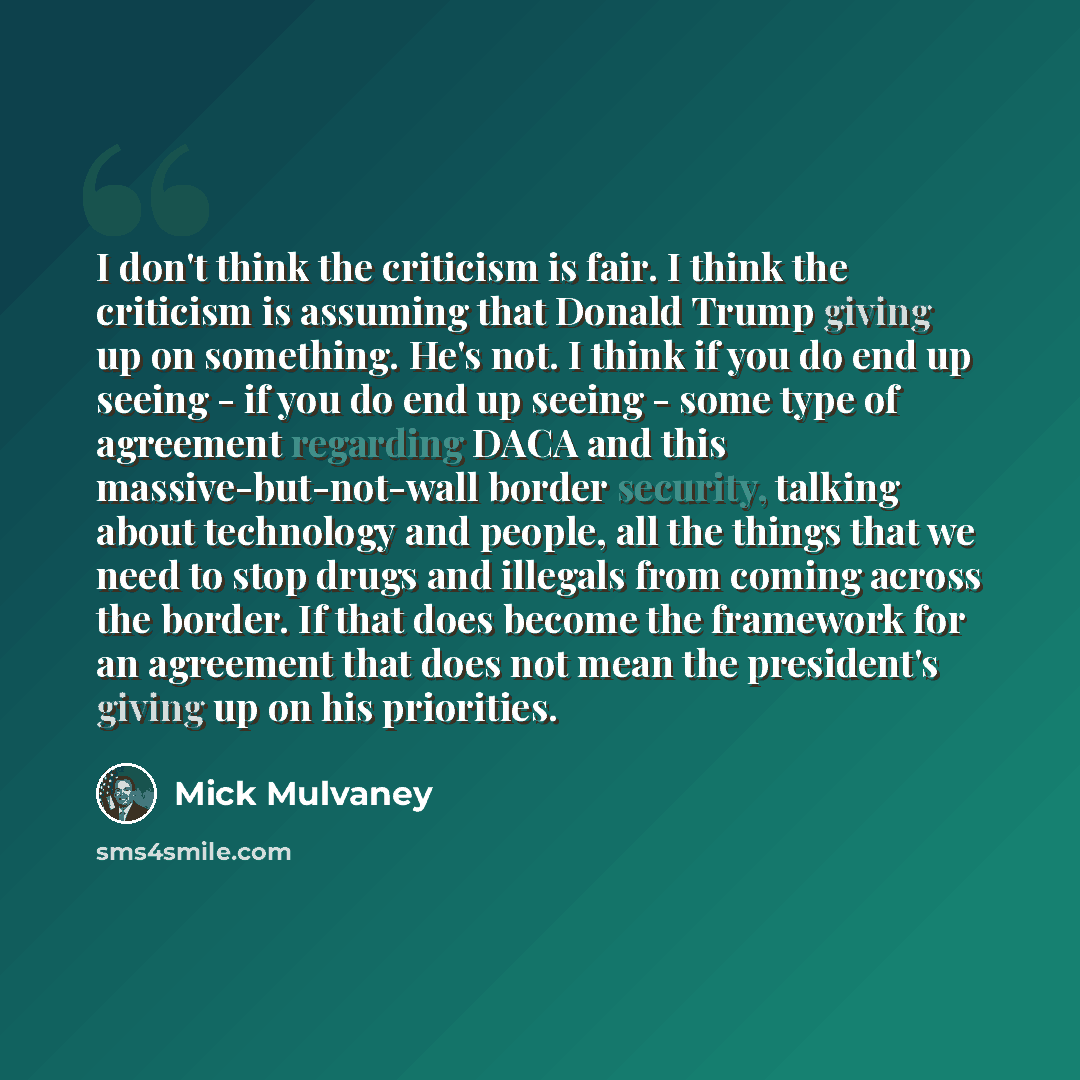 “I don't think the criticism is fair. I think the criticism is assuming that Donald Trump giving up on something. He's not. I think if you do end up seeing - if you do end up seeing - some type of agreement regarding DACA and this massive-but-not-wall border security, talking about technology and…” quote by Mick Mulvaney
