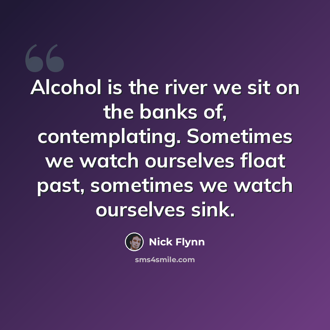 “Alcohol is the river we sit on the banks of, contemplating. Sometimes we watch ourselves float past, sometimes we watch ourselves sink.” quote by Nick Flynn
