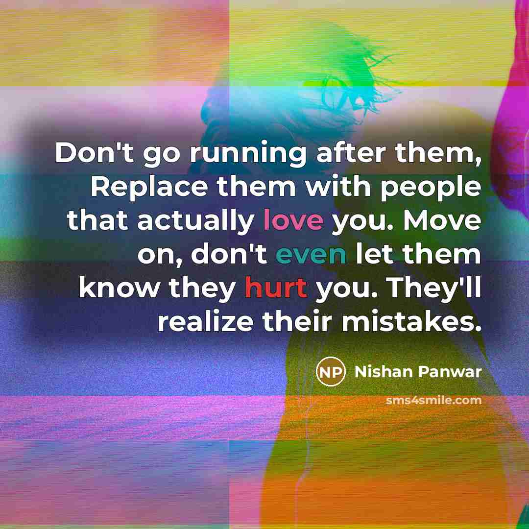 “Don't go running after them, Replace them with people that actually love you. Move on, don't even let them know they hurt you. They'll realize their mistakes.” quote by Nishan Panwar