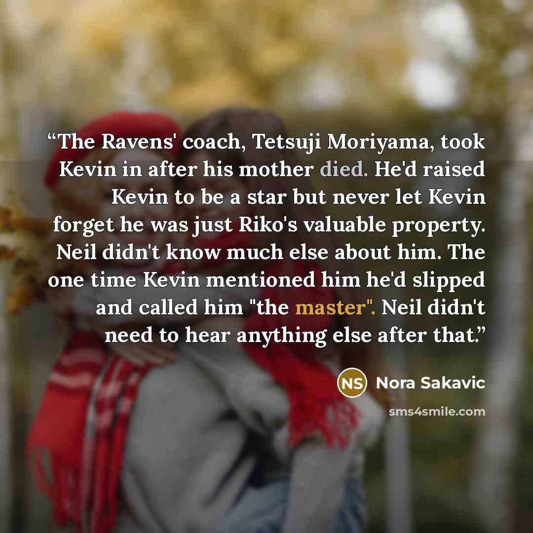 “The Ravens' coach, Tetsuji Moriyama, took Kevin in after his mother died. He'd raised Kevin to be a star but never let Kevin forget he was just Riko's valuable property. Neil didn't know much else about him. The one time Kevin mentioned him he'd slipped and called him "the master". Neil didn't…” quote by Nora Sakavic