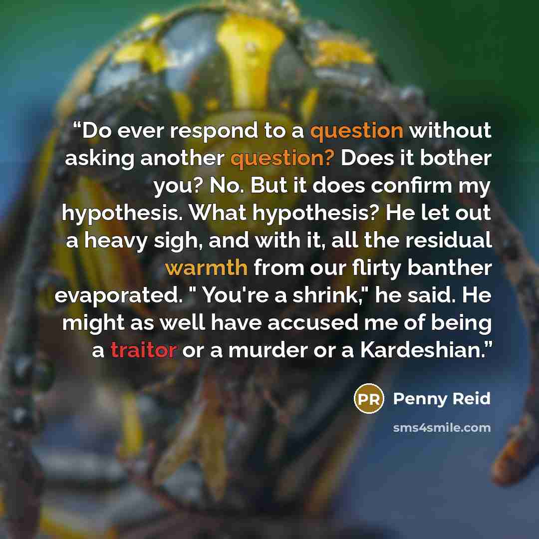 “Do ever respond to a question without asking another question? Does it bother you? No. But it does confirm my hypothesis. What hypothesis? He let out a heavy sigh, and with it, all the residual warmth from our flirty banther evaporated. " You're a shrink," he said. He might as well have accused me…” quote by Penny Reid