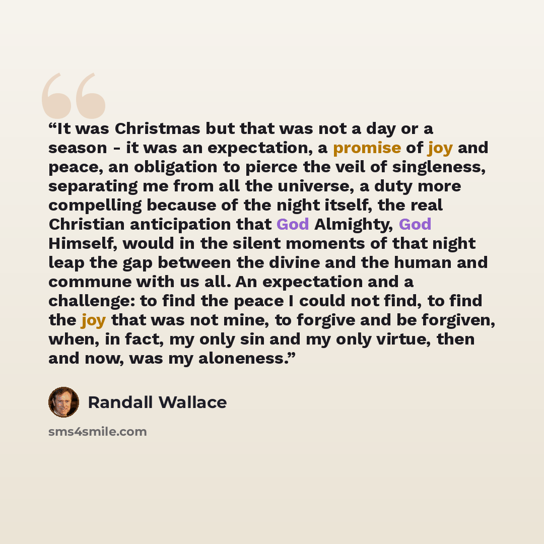 “It was Christmas but that was not a day or a season - it was an expectation, a promise of joy and peace, an obligation to pierce the veil of singleness, separating me from all the universe, a duty more compelling because of the night itself, the real Christian anticipation that God Almighty, God…” quote by Randall Wallace