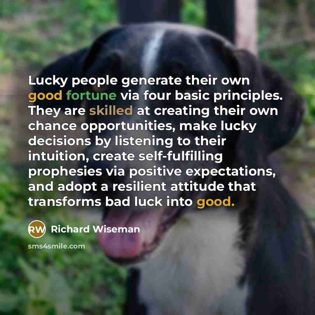 “Lucky people generate their own good fortune via four basic principles. They are skilled at creating their own chance opportunities, make lucky decisions by listening to their intuition, create self-fulfilling prophesies via positive expectations, and adopt a resilient attitude that transforms bad…” quote by Richard Wiseman