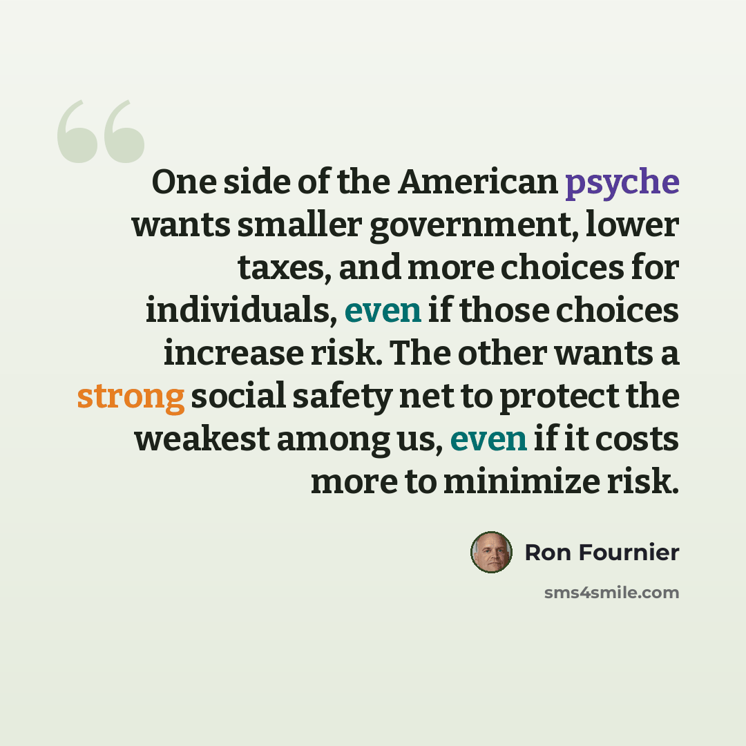 “One side of the American psyche wants smaller government, lower taxes, and more choices for individuals, even if those choices increase risk. The other wants a strong social safety net to protect the weakest among us, even if it costs more to minimize risk.” quote by Ron Fournier