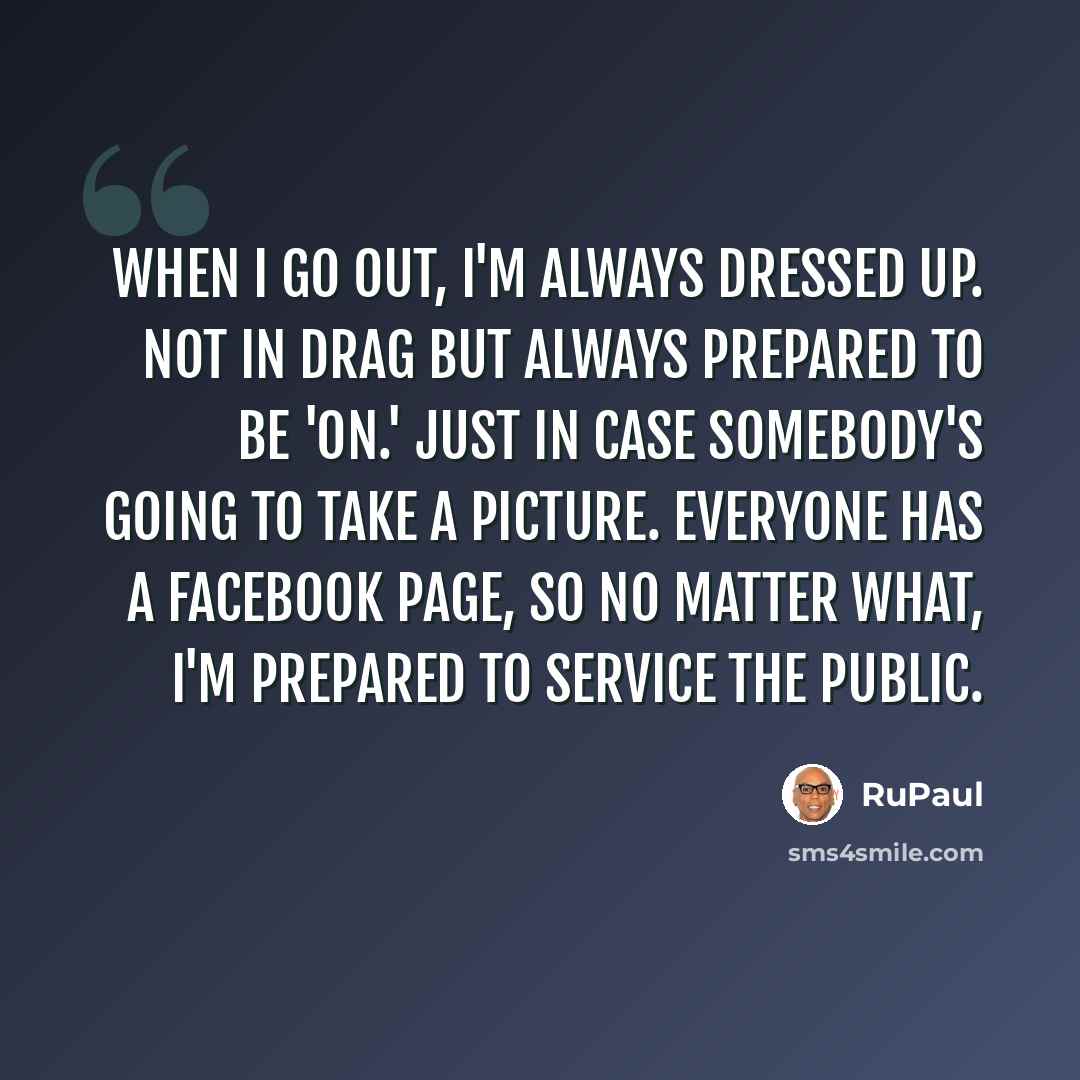 “When I go out, I'm always dressed up. Not in drag but always prepared to be 'on.' Just in case somebody's going to take a picture. Everyone has a Facebook page, so no matter what, I'm prepared to service the public.” quote by RuPaul