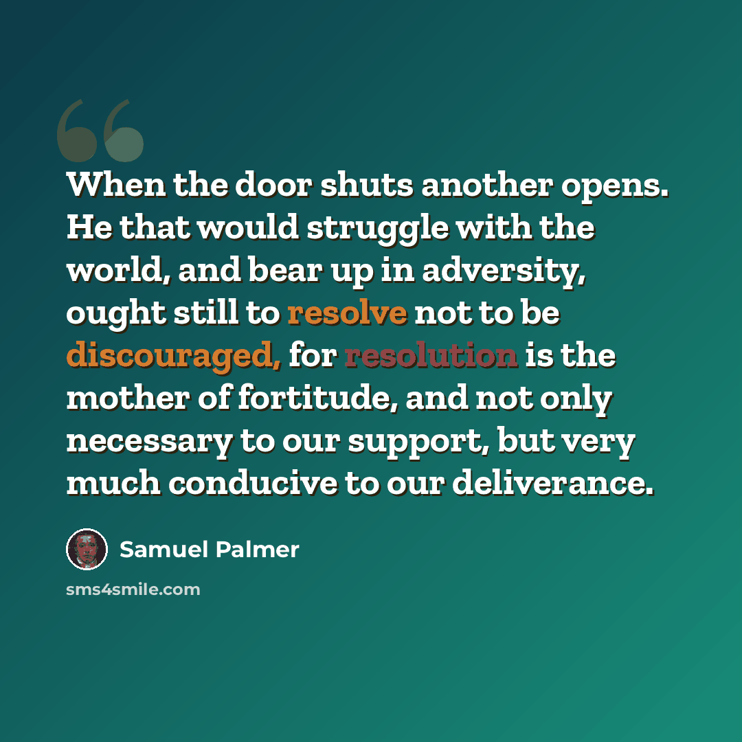 “When the door shuts another opens. He that would struggle with the world, and bear up in adversity, ought still to resolve not to be discouraged, for resolution is the mother of fortitude, and not only necessary to our support, but very much conducive to our deliverance.” quote by Samuel Palmer