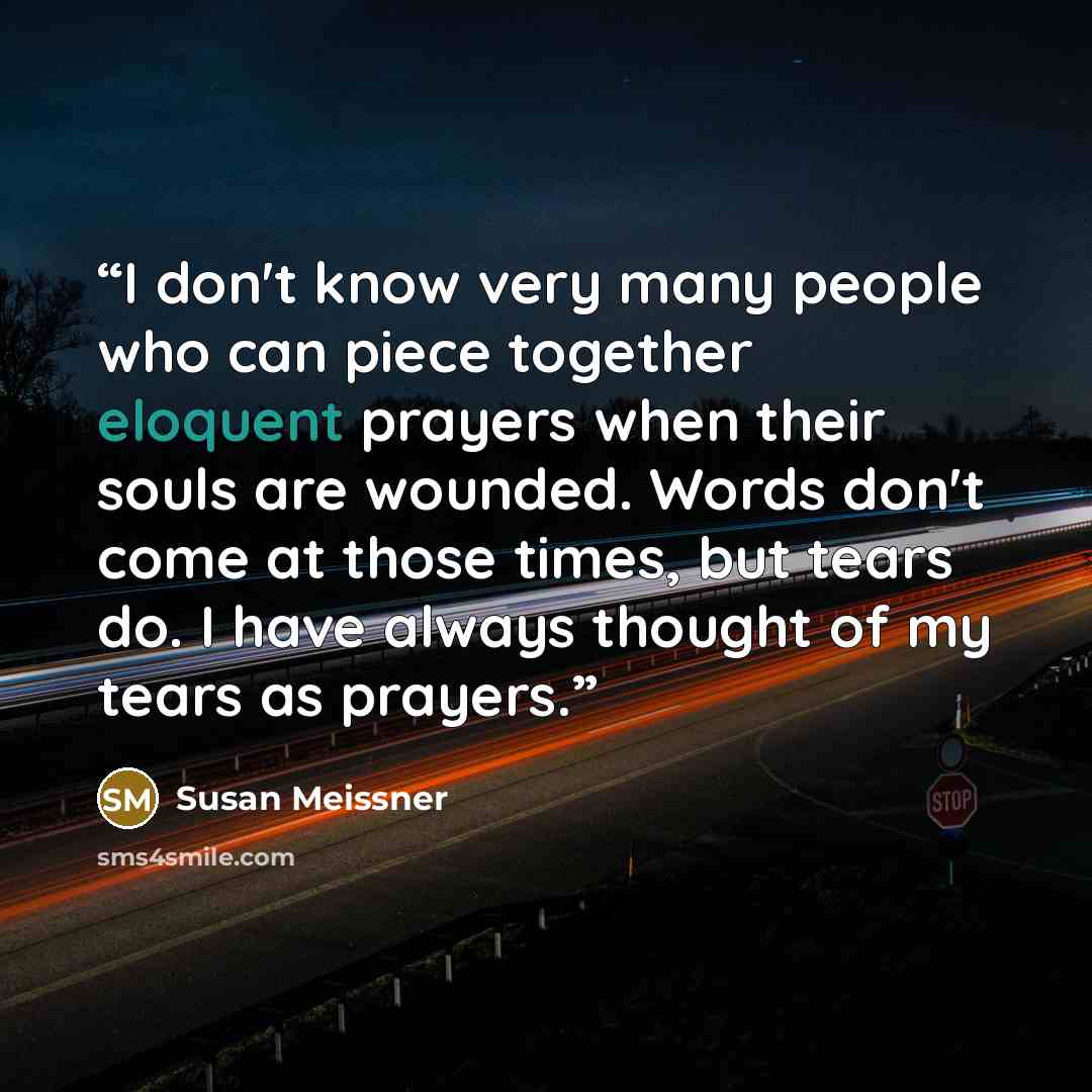 “I don't know very many people who can piece together eloquent prayers when their souls are wounded. Words don't come at those times, but tears do. I have always thought of my tears as prayers.” quote by Susan Meissner