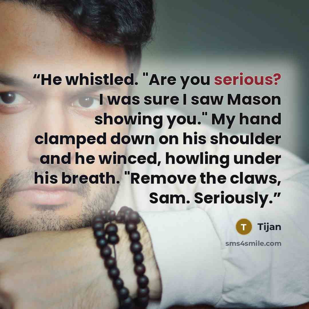 “He whistled. "Are you serious? I was sure I saw Mason showing you." My hand clamped down on his shoulder and he winced, howling under his breath. "Remove the claws, Sam. Seriously.” quote by Tijan