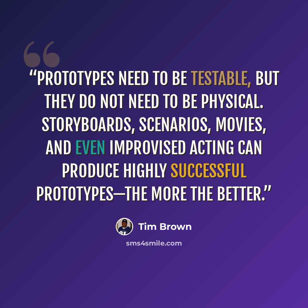 “Prototypes need to be testable, but they do not need to be physical. Storyboards, scenarios, movies, and even improvised acting can produce highly successful prototypes—the more the better.” quote by Tim Brown
