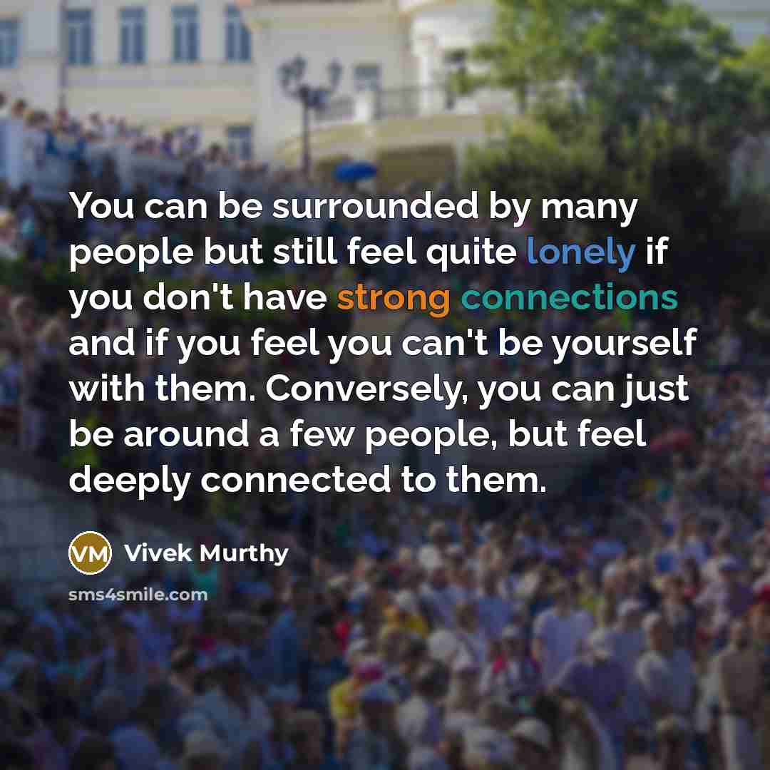 “You can be surrounded by many people but still feel quite lonely if you don't have strong connections and if you feel you can't be yourself with them. Conversely, you can just be around a few people, but feel deeply connected to them.” quote by Vivek Murthy