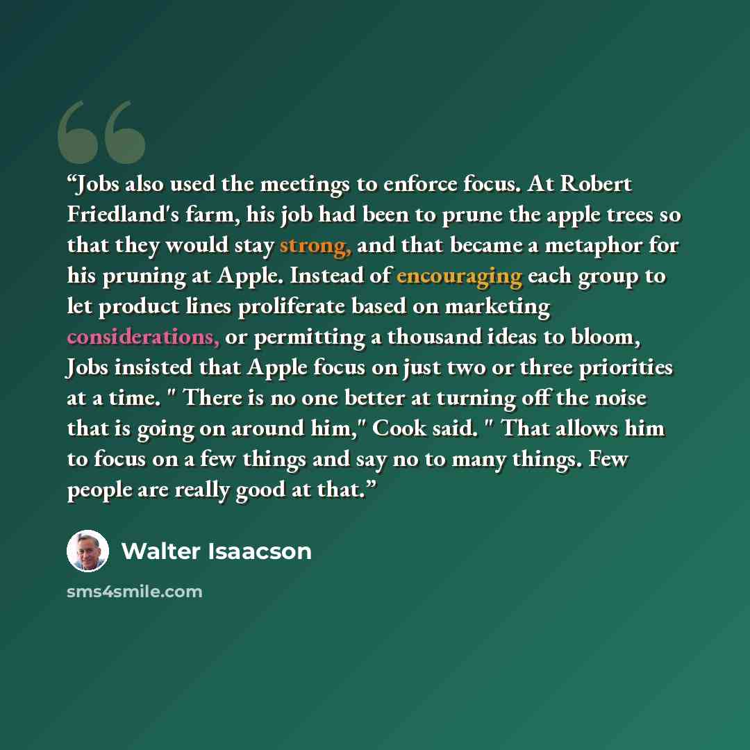 “Jobs also used the meetings to enforce focus. At Robert Friedland's farm, his job had been to prune the apple trees so that they would stay strong, and that became a metaphor for his pruning at Apple. Instead of encouraging each group to let product lines proliferate based on marketing…” quote by Walter Isaacson