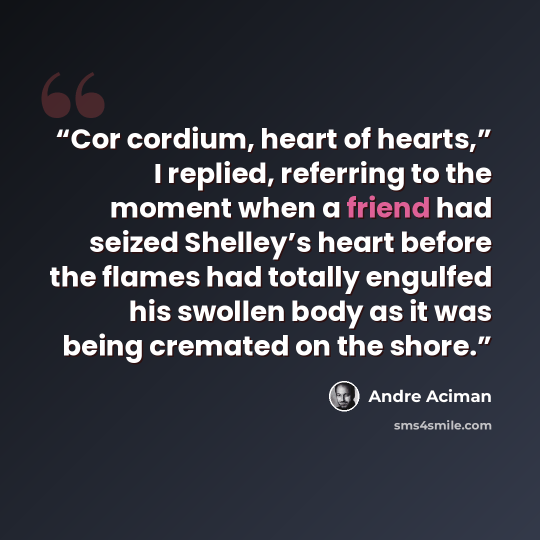 “Cor cordium, heart of hearts,” I replied, referring to the moment when a friend had seized Shelley’s heart before the flames had totally engulfed his swollen body as it was being cremated on the shore.” quote by André Aciman