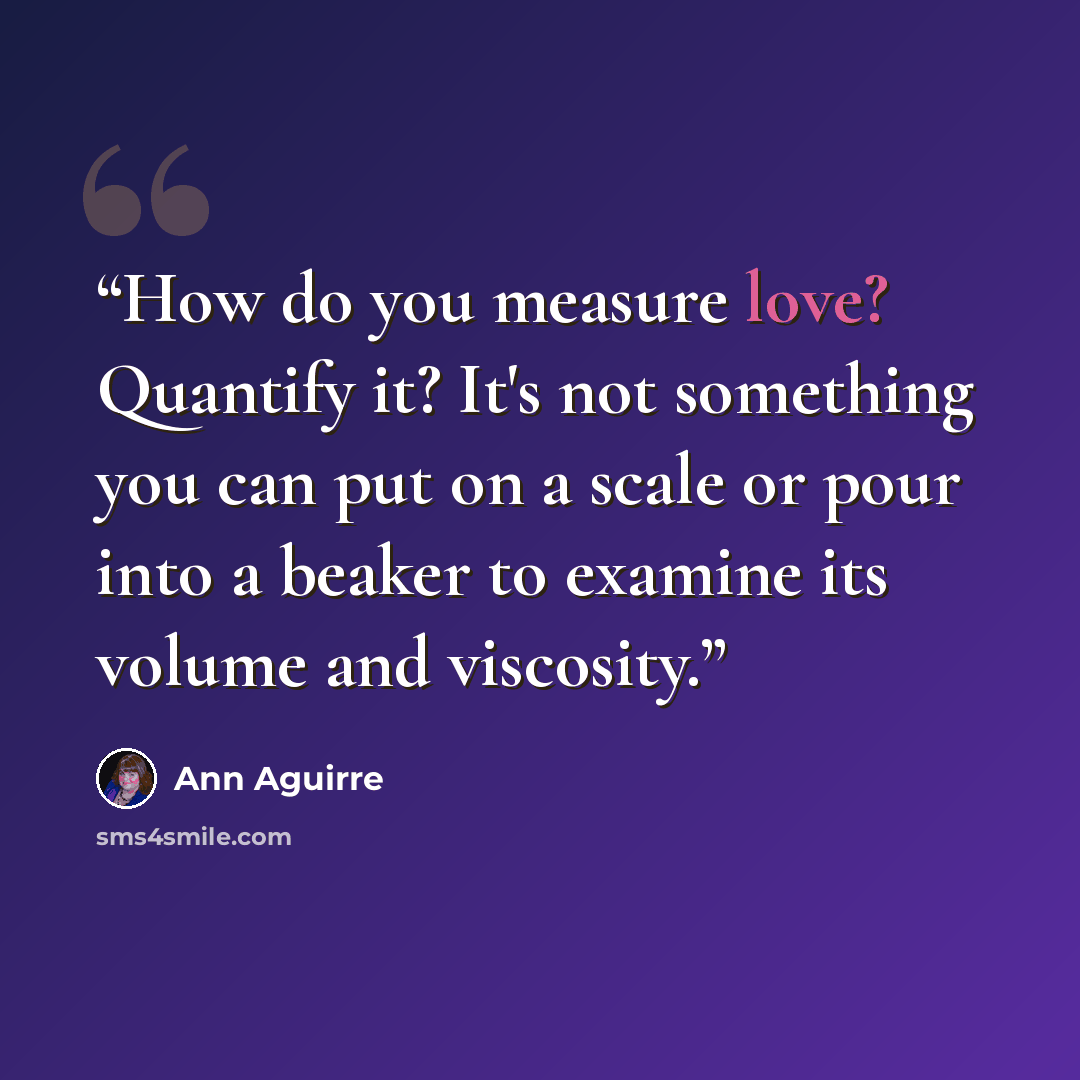 “How do you measure love? Quantify it? It's not something you can put on a scale or pour into a beaker to examine its volume and viscosity.” quote by Ann Aguirre