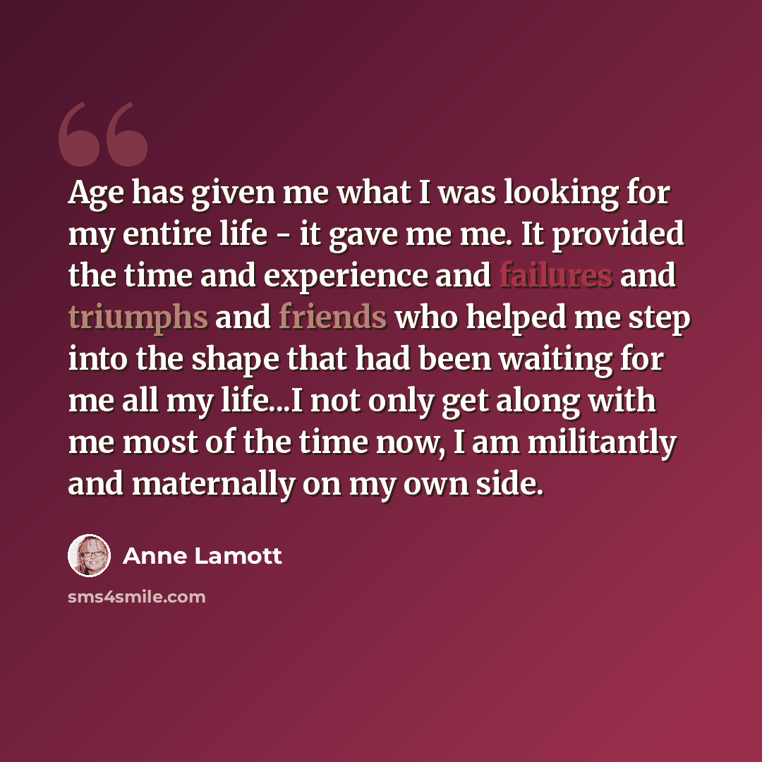 “Age has given me what I was looking for my entire life - it gave me me. It provided the time and experience and failures and triumphs and friends who helped me step into the shape that had been waiting for me all my life...I not only get along with me most of the time now, I am militantly and…” quote by Anne Lamott