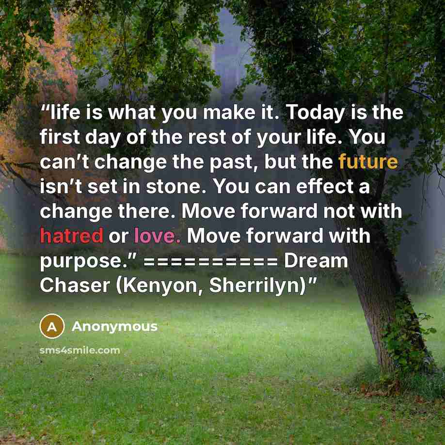 “life is what you make it. Today is the first day of the rest of your life. You can’t change the past, but the future isn’t set in stone. You can effect a change there. Move forward not with hatred or love. Move forward with purpose.” ========== Dream Chaser (Kenyon, Sherrilyn)” quote by Anonymous