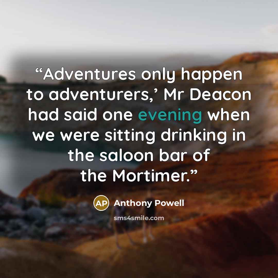 “Adventures only happen to adventurers,’ Mr Deacon had said one evening when we were sitting drinking in the saloon bar of the Mortimer.” quote by Anthony Powell