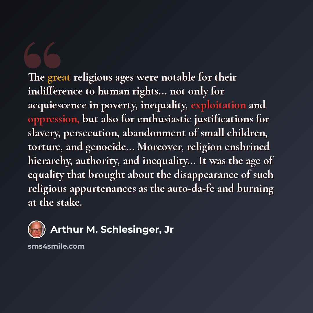 “The great religious ages were notable for their indifference to human rights... not only for acquiescence in poverty, inequality, exploitation and oppression, but also for enthusiastic justifications for slavery, persecution, abandonment of small children, torture, and genocide... Moreover…” quote by Arthur M. Schlesinger, Jr