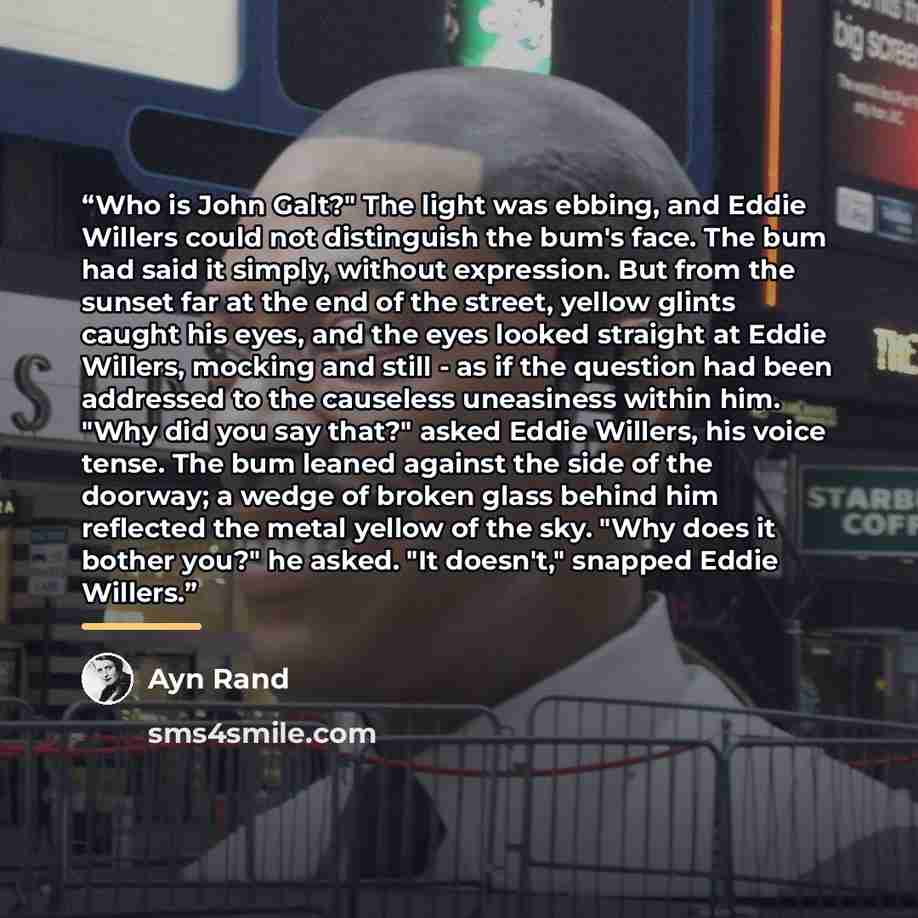 “Who is John Galt?" The light was ebbing, and Eddie Willers could not distinguish the bum's face. The bum had said it simply, without expression. But from the sunset far at the end of the street, yellow glints caught his eyes, and the eyes looked straight at Eddie Willers, mocking and still - as if…” quote by Ayn Rand