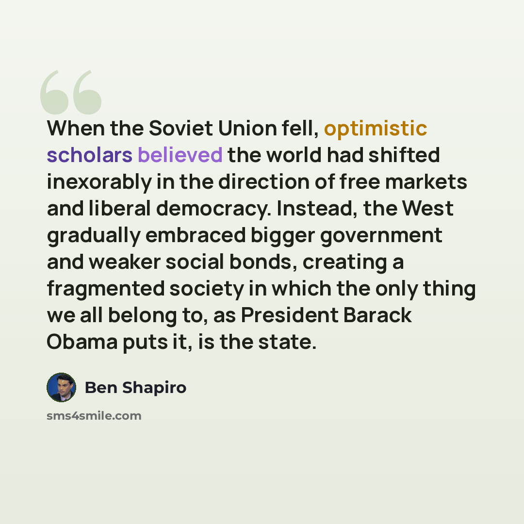 “When the Soviet Union fell, optimistic scholars believed the world had shifted inexorably in the direction of free markets and liberal democracy. Instead, the West gradually embraced bigger government and weaker social bonds, creating a fragmented society in which the only thing we all belong to…” quote by Ben Shapiro