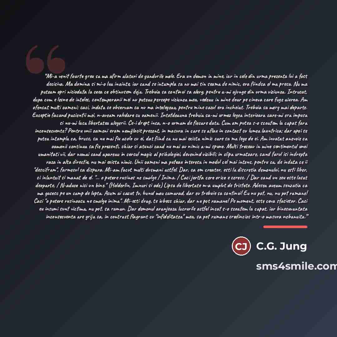 “Mi-a venit foarte greu sa ma afirm alaturi de gandurile mele. Era un demon in mine, iar in cele din urma prezenta lui a fost decisiva. Ma domina si mi-o lua inainte, iar cand se intampla sa nu mai tin seama de nimic, era fiindca el ma presa. Nu ma puteam opri niciodata la ceea ce obtinusem deja…” quote by C.G. Jung
