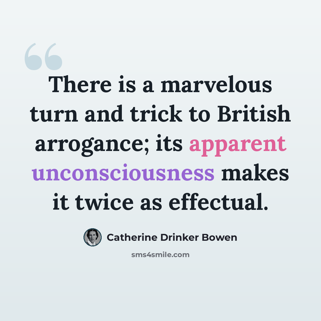 “There is a marvelous turn and trick to British arrogance; its apparent unconsciousness makes it twice as effectual.” quote by Catherine Drinker Bowen