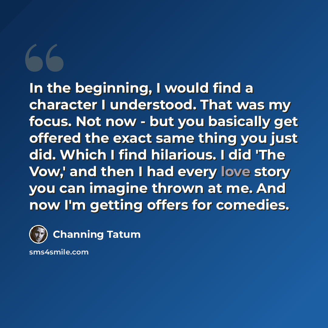 “In the beginning, I would find a character I understood. That was my focus. Not now - but you basically get offered the exact same thing you just did. Which I find hilarious. I did 'The Vow,' and then I had every love story you can imagine thrown at me. And now I'm getting offers for comedies.” quote by Channing Tatum