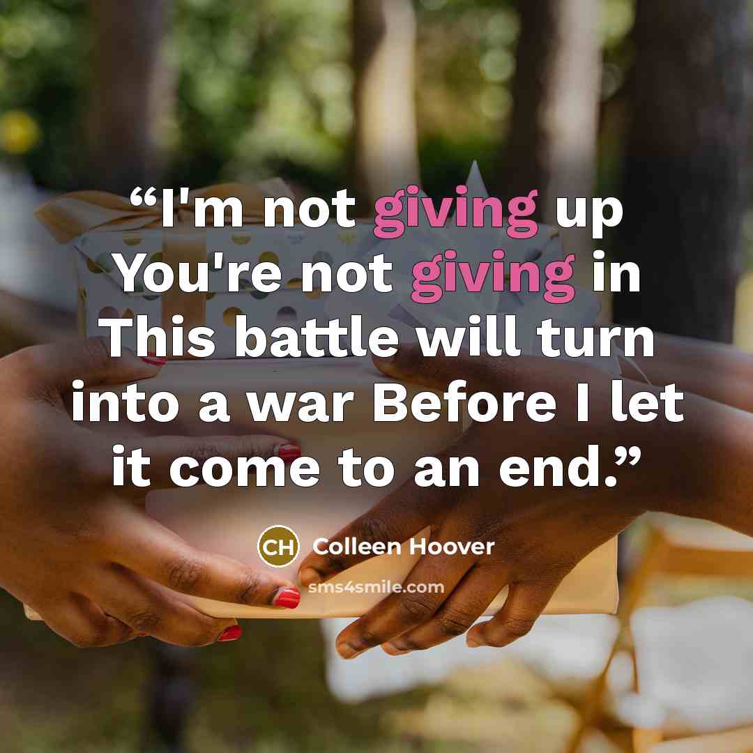 “I'm not giving up You're not giving in This battle will turn into a war Before I let it come to an end.” quote by Colleen Hoover