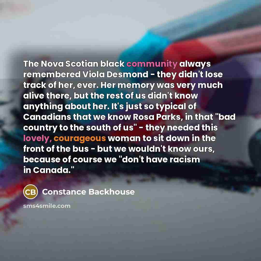 “The Nova Scotian black community always remembered Viola Desmond - they didn't lose track of her, ever. Her memory was very much alive there, but the rest of us didn't know anything about her. It's just so typical of Canadians that we know Rosa Parks, in that "bad country to the south of us"…” quote by Constance Backhouse