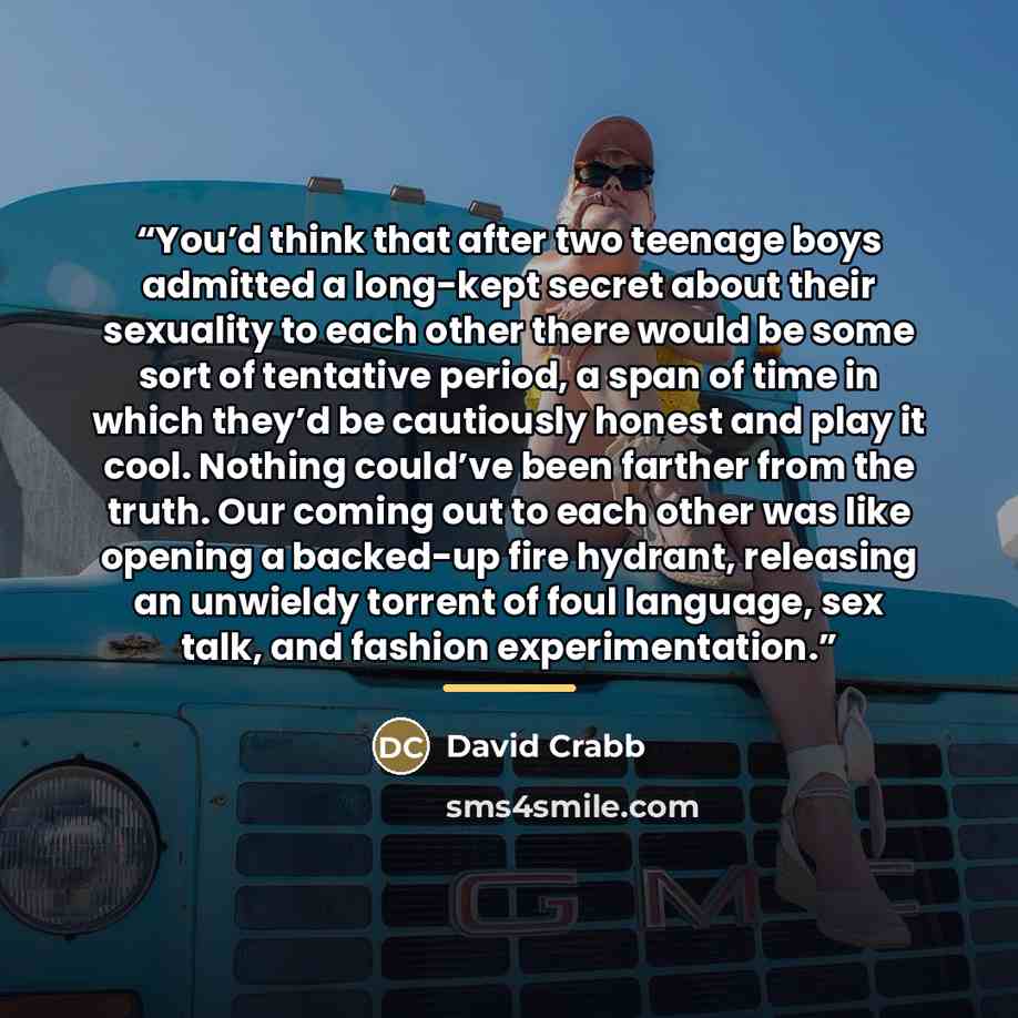 “You’d think that after two teenage boys admitted a long-kept secret about their sexuality to each other there would be some sort of tentative period, a span of time in which they’d be cautiously honest and play it cool. Nothing could’ve been farther from the truth. Our coming out to each other was…” quote by David Crabb