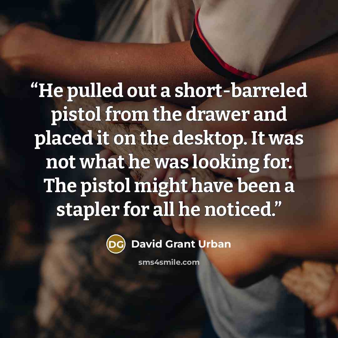 “He pulled out a short-barreled pistol from the drawer and placed it on the desktop. It was not what he was looking for. The pistol might have been a stapler for all he noticed.” quote by David Grant Urban