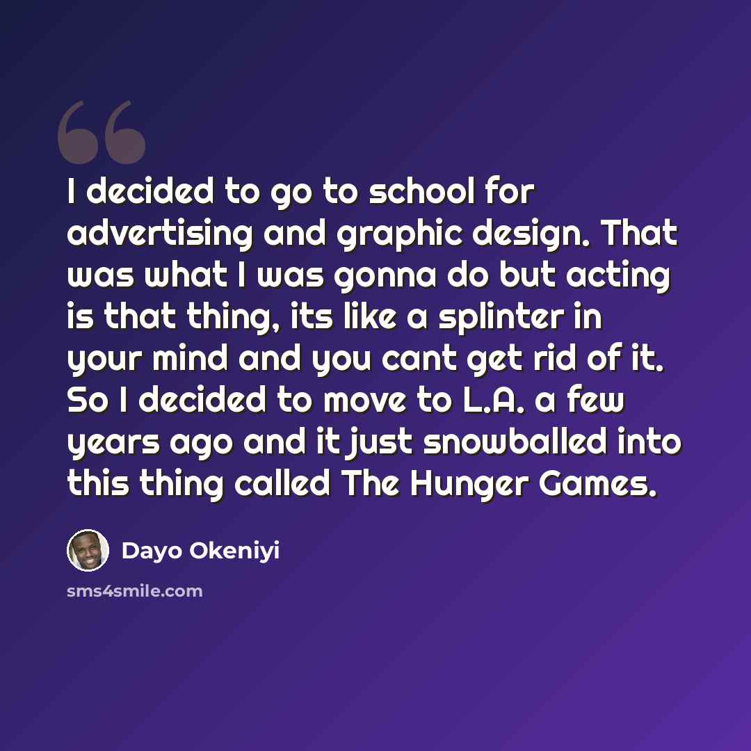 “I decided to go to school for advertising and graphic design. That was what I was gonna do but acting is that thing, its like a splinter in your mind and you cant get rid of it. So I decided to move to L.A. a few years ago and it just snowballed into this thing called The Hunger Games.” quote by Dayo Okeniyi
