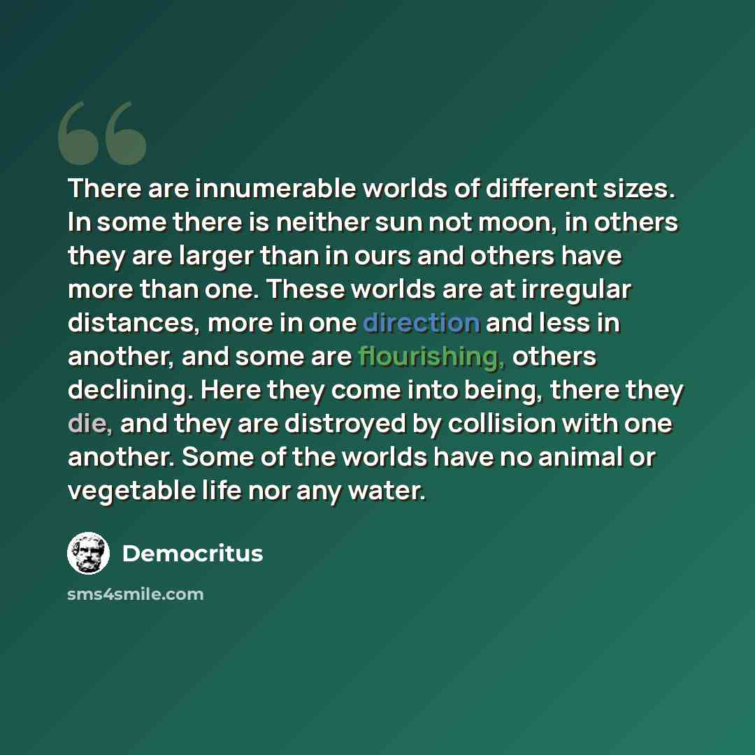 “There are innumerable worlds of different sizes. In some there is neither sun not moon, in others they are larger than in ours and others have more than one. These worlds are at irregular distances, more in one direction and less in another, and some are flourishing, others declining. Here they…” quote by Democritus