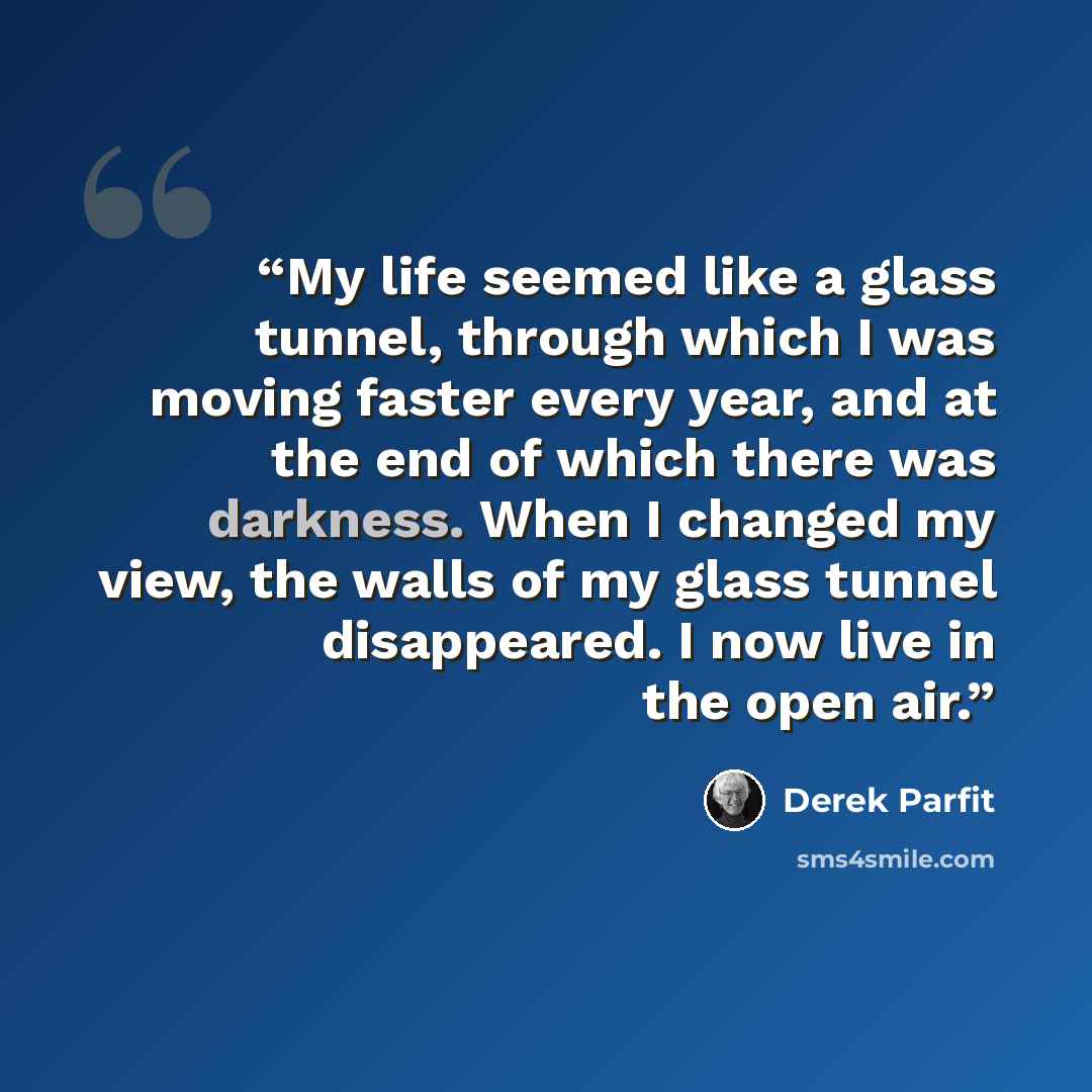 “My life seemed like a glass tunnel, through which I was moving faster every year, and at the end of which there was darkness. When I changed my view, the walls of my glass tunnel disappeared. I now live in the open air.” quote by Derek Parfit