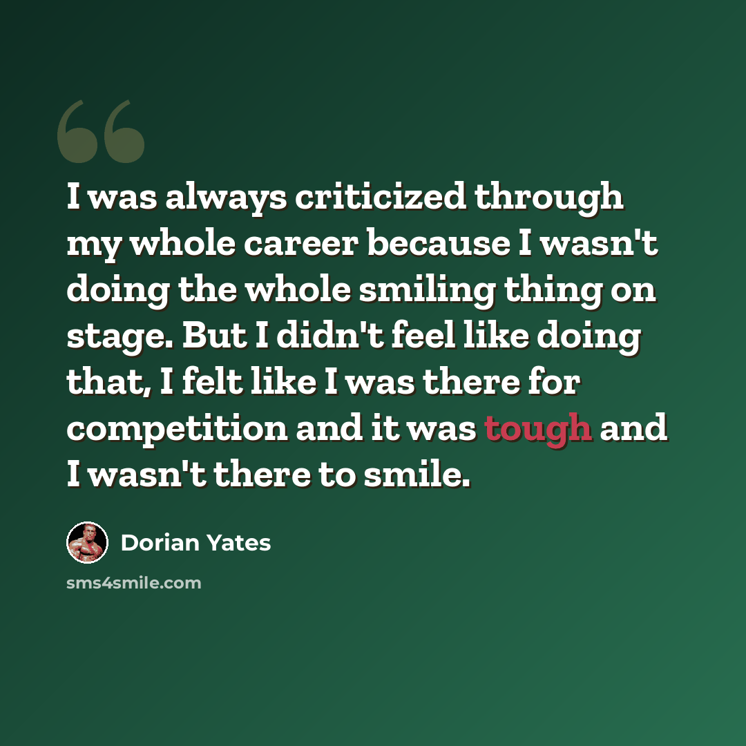 “I was always criticized through my whole career because I wasn't doing the whole smiling thing on stage. But I didn't feel like doing that, I felt like I was there for competition and it was tough and I wasn't there to smile.” quote by Dorian Yates