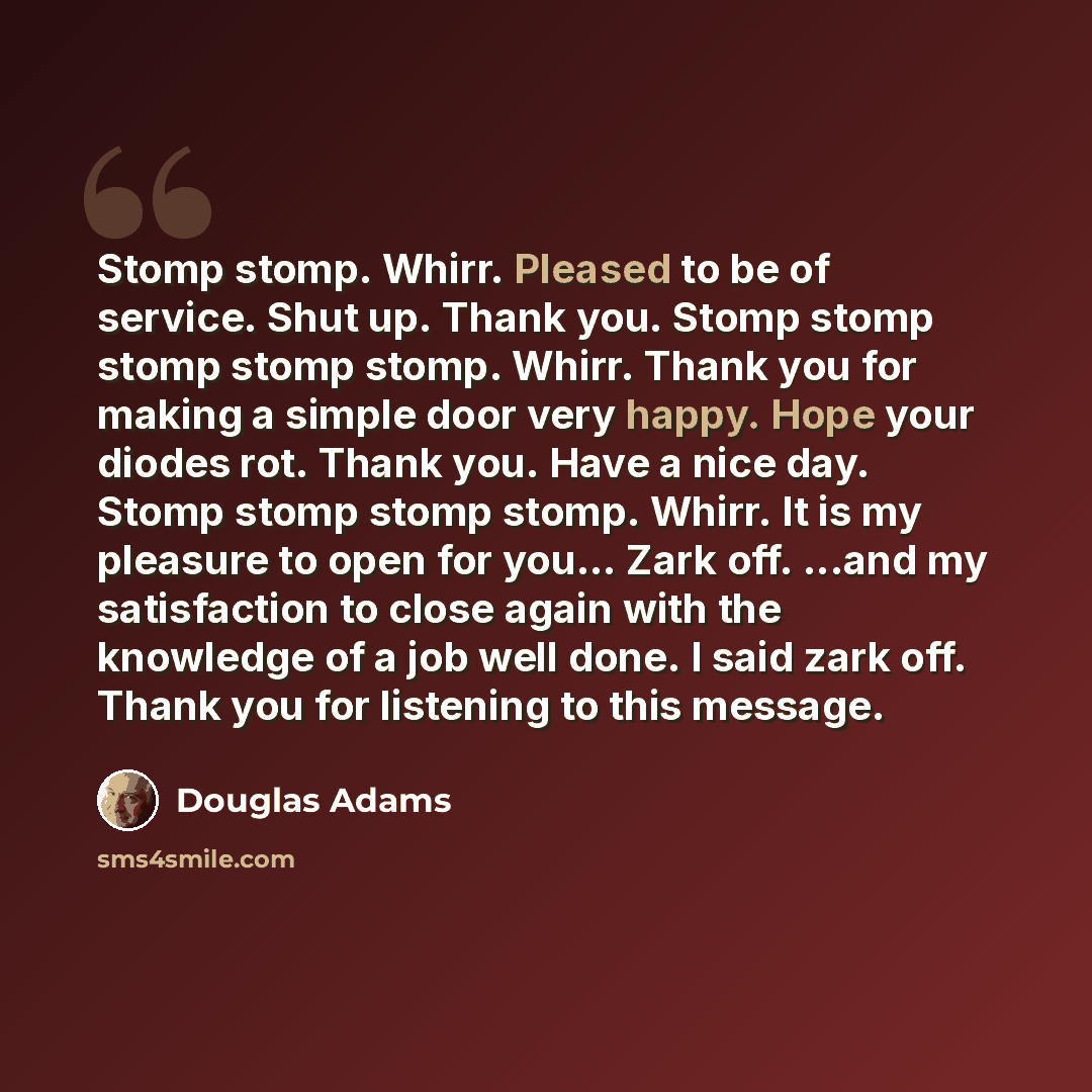 “Stomp stomp. Whirr. Pleased to be of service. Shut up. Thank you. Stomp stomp stomp stomp stomp. Whirr. Thank you for making a simple door very happy. Hope your diodes rot. Thank you. Have a nice day. Stomp stomp stomp stomp. Whirr. It is my pleasure to open for you... Zark off. ...and my…” quote by Douglas Adams