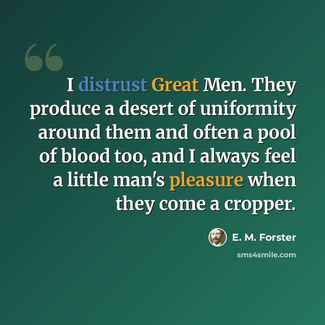“I distrust Great Men. They produce a desert of uniformity around them and often a pool of blood too, and I always feel a little man's pleasure when they come a cropper.” quote by E. M. Forster